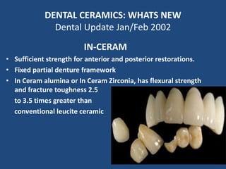 DENTAL CERAMICS: WHATS NEW
Dental Update Jan/Feb 2002
IN-CERAM
• Sufficient strength for anterior and posterior restorations.
• Fixed partial denture framework
• In Ceram alumina or In Ceram Zirconia, has flexural strength
and fracture toughness 2.5
to 3.5 times greater than
conventional leucite ceramic
 