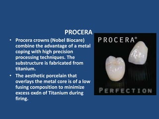 PROCERA
• Procera crowns (Nobel Biocare)
combine the advantage of a metal
coping with high precision
processing techniques. The
substructure is fabricated from
titanium.
• The aesthetic porcelain that
overlays the metal core is of a low
fusing composition to minimize
excess oxdn of Titanium during
firing.
 