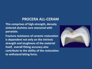 PROCERA ALL-CERAM
This comprises of high-strength, densely
sintered alumina core veenered with
porcelain.
Fracture resistance of ceramic restoration
is dependent not only on the intrinsic
strength and toughness of the material
itself, overall fitting accuracy also
contribute to the ability of the restoration
to withstand biting force.
 