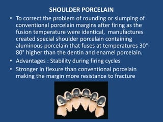 SHOULDER PORCELAIN
• To correct the problem of rounding or slumping of
conventional porcelain margins after firing as the
fusion temperature were identical, manufactures
created special shoulder porcelain containing
aluminous porcelain that fuses at temperatures 30°-
80° higher than the dentin and enamel porcelain.
• Advantages : Stability during firing cycles
• Stronger in flexure than conventional porcelain
making the margin more resistance to fracture
 