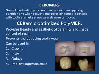 CEROMERS
Normal mastication puts enormous pressure on opposing
dentition and when conventional porcelain comes in contact
with tooth enamel, serious wear damage can occur.
CERamic optimized PolyMER.
Provides Beauty and aesthetic of ceramics and shade
control of resin.
Prevents the opposing tooth wear.
Can be used in
1. Crowns
2. Inlays
3. Onlays
4. Implant superstructure
 