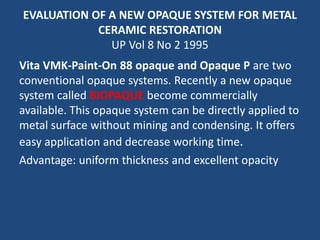 EVALUATION OF A NEW OPAQUE SYSTEM FOR METAL
CERAMIC RESTORATION
UP Vol 8 No 2 1995
Vita VMK-Paint-On 88 opaque and Opaque P are two
conventional opaque systems. Recently a new opaque
system called BIOPAQUE become commercially
available. This opaque system can be directly applied to
metal surface without mining and condensing. It offers
easy application and decrease working time.
Advantage: uniform thickness and excellent opacity
 