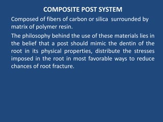 COMPOSITE POST SYSTEM
Composed of fibers of carbon or silica surrounded by
matrix of polymer resin.
The philosophy behind the use of these materials lies in
the belief that a post should mimic the dentin of the
root in its physical properties, distribute the stresses
imposed in the root in most favorable ways to reduce
chances of root fracture.
 