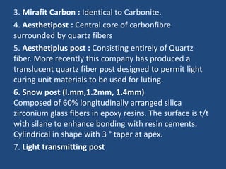 3. Mirafit Carbon : Identical to Carbonite.
4. Aesthetipost : Central core of carbonfibre
surrounded by quartz fibers
5. Aesthetiplus post : Consisting entirely of Quartz
fiber. More recently this company has produced a
translucent quartz fiber post designed to permit light
curing unit materials to be used for luting.
6. Snow post (l.mm,1.2mm, 1.4mm)
Composed of 60% longitudinally arranged silica
zirconium glass fibers in epoxy resins. The surface is t/t
with silane to enhance bonding with resin cements.
Cylindrical in shape with 3 ° taper at apex.
7. Light transmitting post
 