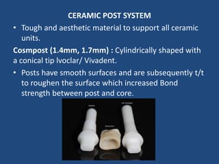 CERAMIC POST SYSTEM
• Tough and aesthetic material to support all ceramic
units.
Cosmpost (1.4mm, 1.7mm) : Cylindrically shaped with
a conical tip lvoclar/ Vivadent.
• Posts have smooth surfaces and are subsequently t/t
to roughen the surface which increased Bond
strength between post and core.
 