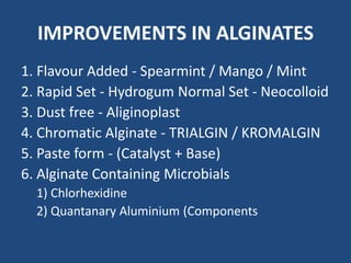 IMPROVEMENTS IN ALGINATES
1. Flavour Added - Spearmint / Mango / Mint
2. Rapid Set - Hydrogum Normal Set - Neocolloid
3. Dust free - Aliginoplast
4. Chromatic Alginate - TRIALGIN / KROMALGIN
5. Paste form - (Catalyst + Base)
6. Alginate Containing Microbials
1) Chlorhexidine
2) Quantanary Aluminium (Components
 
