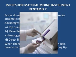 IMPRESSION MATERIAL MIXING INSTRUMENT
PENTAMIX 2
Faster dimension for perfect mixing. System for
automatic mixing and dispensing.
Advantages :
a) Top quality mix in less time
b) More flexible mix
c) Homogenous void free mix
d) Direct filling of syringes and Trays
When changing impression materials cartridges
have to be changed and change penta mixing tip.
 