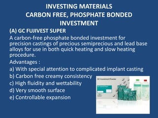 INVESTING MATERIALS
CARBON FREE, PHOSPHATE BONDED
INVESTMENT
(A) GC FUJIVEST SUPER
A carbon-free phosphate bonded investment for
precision castings of precious semiprecious and lead base
alloys for use in both quick heating and slow heating
procedure.
Advantages :
a) With special attention to complicated implant casting
b) Carbon free creamy consistency
c) High fluidity and wettability
d) Very smooth surface
e) Controllable expansion
 