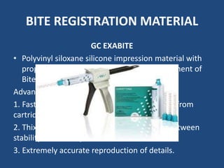 BITE REGISTRATION MATERIAL
GC EXABITE
• Polyvinyl siloxane silicone impression material with
properties specially adjusted to the requirement of
Bite Registration.
Advantages
1. Fast reliable mixing and application directly from
cartridges.
2. Thixotropic properties with ideal balance between
stability and fluidity.
3. Extremely accurate reproduction of details.
 