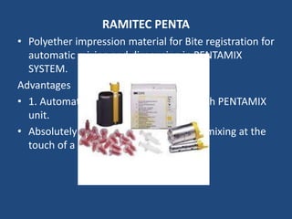 RAMITEC PENTA
• Polyether impression material for Bite registration for
automatic mixing and dispensing in PENTAMIX
SYSTEM.
Advantages
• 1. Automatic mixing and dispensing with PENTAMIX
unit.
• Absolutely homogenous and void free mixing at the
touch of a button.
 