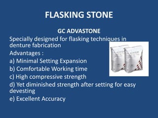 FLASKING STONE
GC ADVASTONE
Specially designed for flasking techniques in
denture fabrication
Advantages :
a) Minimal Setting Expansion
b) Comfortable Working time
c) High compressive strength
d) Yet diminished strength after setting for easy
devesting
e) Excellent Accuracy
 