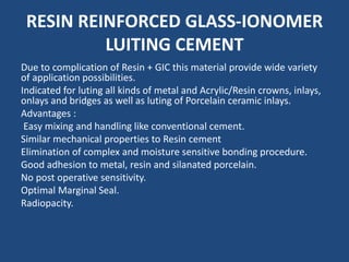 RESIN REINFORCED GLASS-IONOMER
LUITING CEMENT
Due to complication of Resin + GIC this material provide wide variety
of application possibilities.
Indicated for luting all kinds of metal and Acrylic/Resin crowns, inlays,
onlays and bridges as well as luting of Porcelain ceramic inlays.
Advantages :
Easy mixing and handling like conventional cement.
Similar mechanical properties to Resin cement
Elimination of complex and moisture sensitive bonding procedure.
Good adhesion to metal, resin and silanated porcelain.
No post operative sensitivity.
Optimal Marginal Seal.
Radiopacity.
 