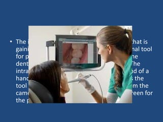 Intraoral Camera
• The intraoral camera is a new technology that is
gaining popularity as not only an educational tool
for patients, but as an additional way for the
dentist to detect dental problems earlier. The
intraoral camera is a tiny camera on the end of a
hand-held tool. As the dentist manipulates the
tool in the patient’s mouth, the images from the
camera are projected on to a computer screen for
the patient to watch.
 