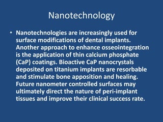 Nanotechnology
• Nanotechnologies are increasingly used for
surface modifications of dental implants.
Another approach to enhance osseointegration
is the application of thin calcium phosphate
(CaP) coatings. Bioactive CaP nanocrystals
deposited on titanium implants are resorbable
and stimulate bone apposition and healing.
Future nanometer controlled surfaces may
ultimately direct the nature of peri-implant
tissues and improve their clinical success rate.
 