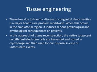 Tissue engineering
• Tissue loss due to trauma, disease or congenital abnormalities
is a major health care problem worldwide. When this occurs
in the craniofacial region, it induces serious physiological and
psychological consequences on patients.
• In this approach of tissue reconstruction, the native totipotent
un differentiated stem cells are harvested and stored in
cryostorage and then used for our disposal in case of
unfortunate events.
 