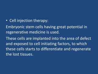 • Cell injection therapy:
Embryonic stem cells having great potential in
regenerative medicine is used.
These cells are implanted into the area of defect
and exposed to cell initiating factors, to which
these cells starts to differentiate and regenerate
the lost tissues.
 