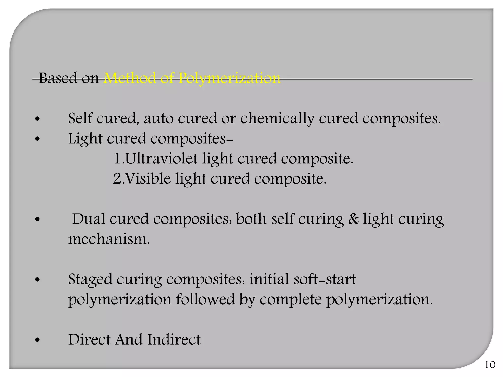 10
Based on Method of Polymerization
• Self cured, auto cured or chemically cured composites.
• Light cured composites-
1.Ultraviolet light cured composite.
2.Visible light cured composite.
• Dual cured composites: both self curing & light curing
mechanism.
• Staged curing composites: initial soft-start
polymerization followed by complete polymerization.
• Direct And Indirect
 