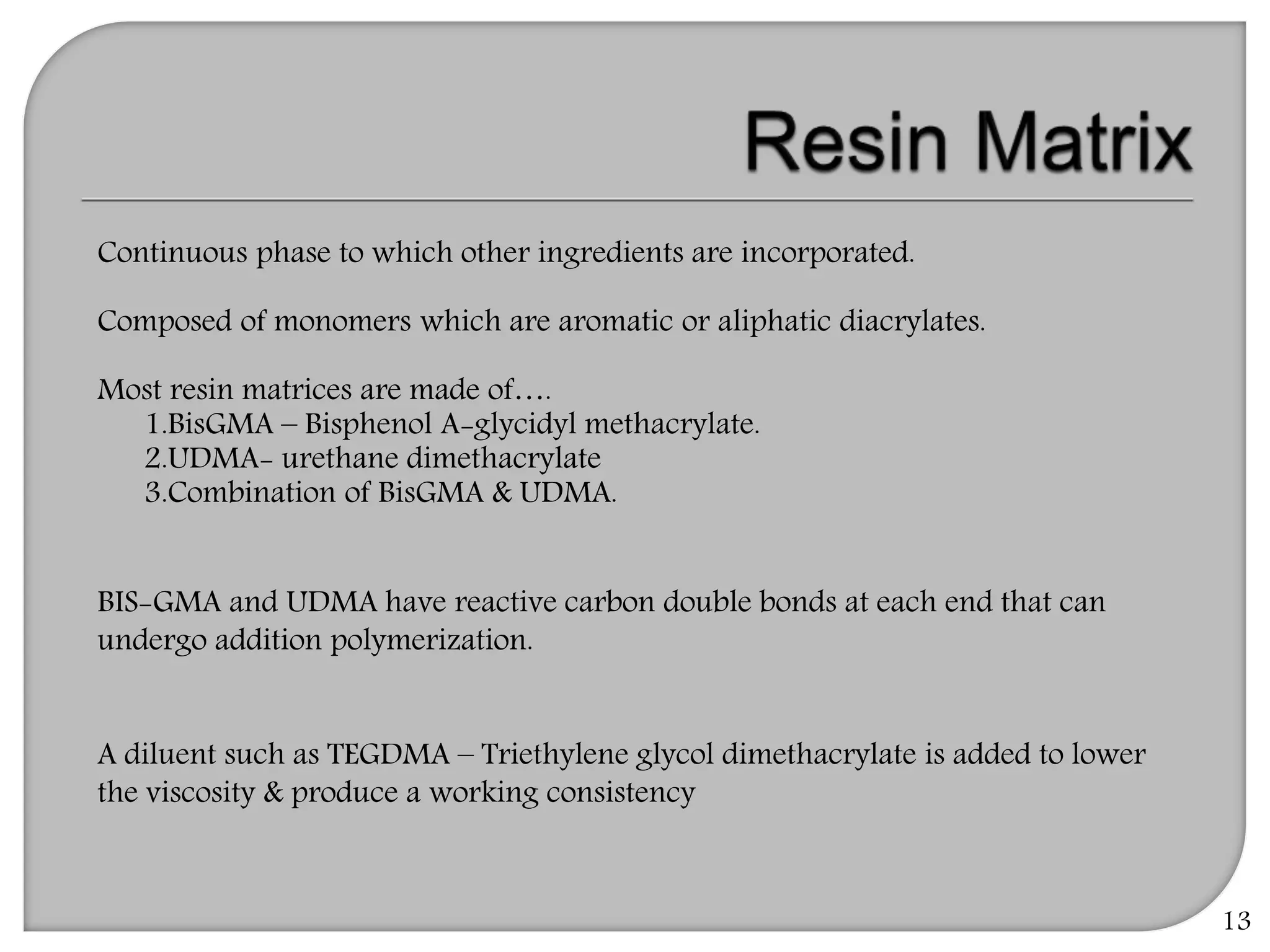 13
Continuous phase to which other ingredients are incorporated.
Composed of monomers which are aromatic or aliphatic diacrylates.
Most resin matrices are made of….
1.BisGMA – Bisphenol A-glycidyl methacrylate.
2.UDMA- urethane dimethacrylate
3.Combination of BisGMA & UDMA.
BIS-GMA and UDMA have reactive carbon double bonds at each end that can
undergo addition polymerization.
A diluent such as TEGDMA – Triethylene glycol dimethacrylate is added to lower
the viscosity & produce a working consistency
 