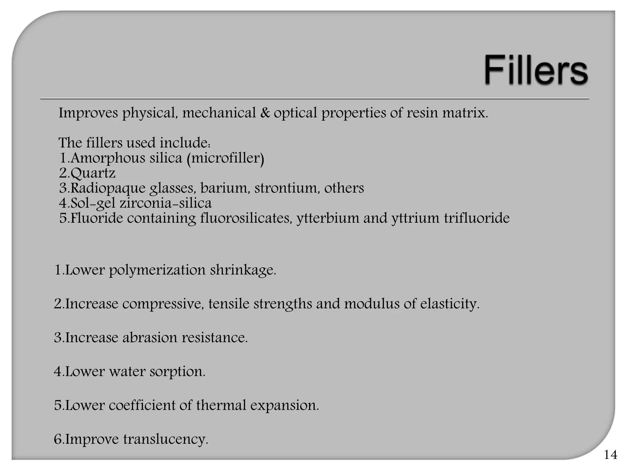 14
Improves physical, mechanical & optical properties of resin matrix.
The fillers used include:
1.Amorphous silica (microfiller)
2.Quartz
3.Radiopaque glasses, barium, strontium, others
4.Sol-gel zirconia-silica
5.Fluoride containing fluorosilicates, ytterbium and yttrium trifluoride
1.Lower polymerization shrinkage.
2.Increase compressive, tensile strengths and modulus of elasticity.
3.Increase abrasion resistance.
4.Lower water sorption.
5.Lower coefficient of thermal expansion.
6.Improve translucency.
 