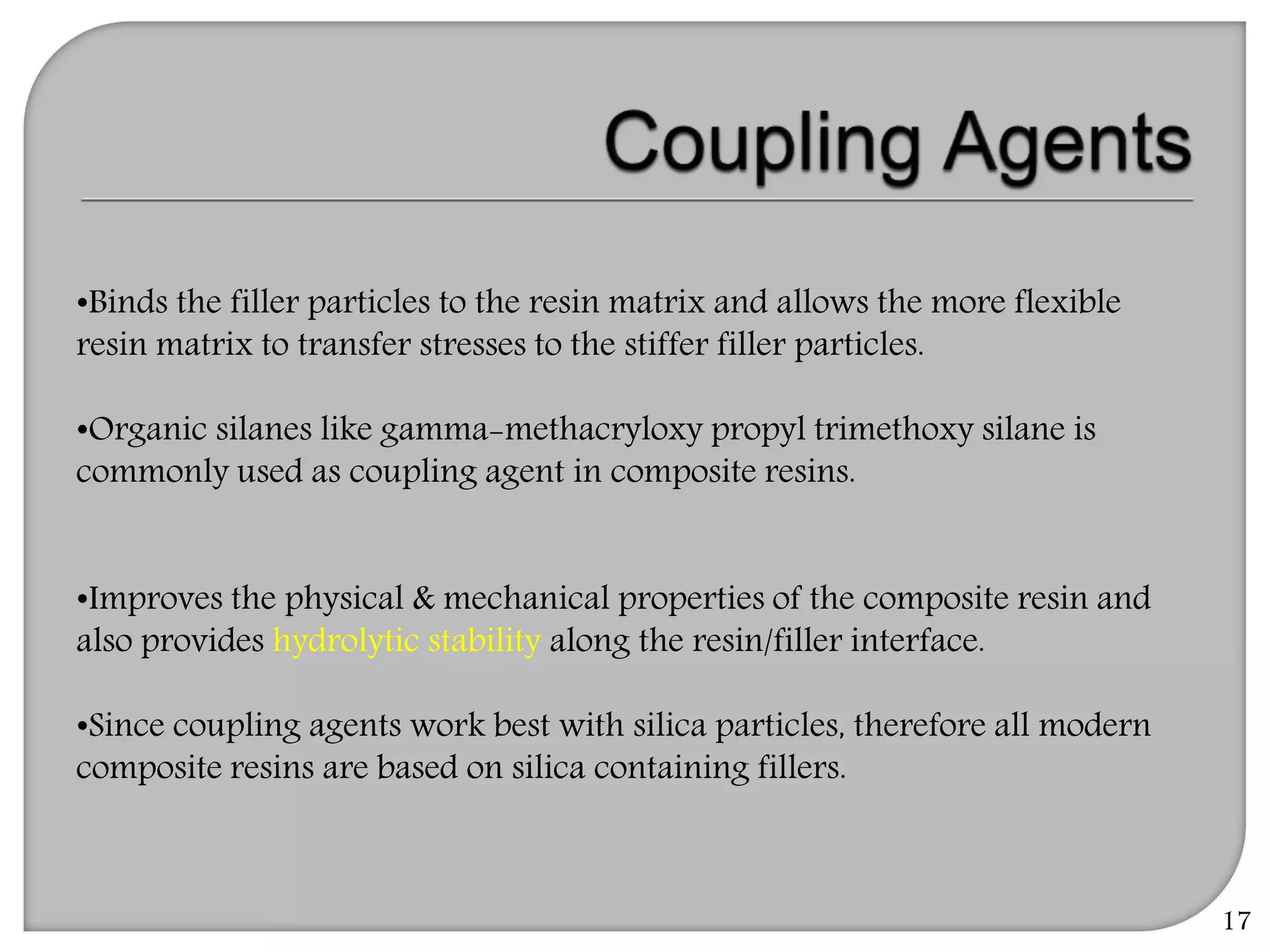 17
•Binds the filler particles to the resin matrix and allows the more flexible
resin matrix to transfer stresses to the stiffer filler particles.
•Organic silanes like gamma-methacryloxy propyl trimethoxy silane is
commonly used as coupling agent in composite resins.
•Improves the physical & mechanical properties of the composite resin and
also provides hydrolytic stability along the resin/filler interface.
•Since coupling agents work best with silica particles, therefore all modern
composite resins are based on silica containing fillers.
 