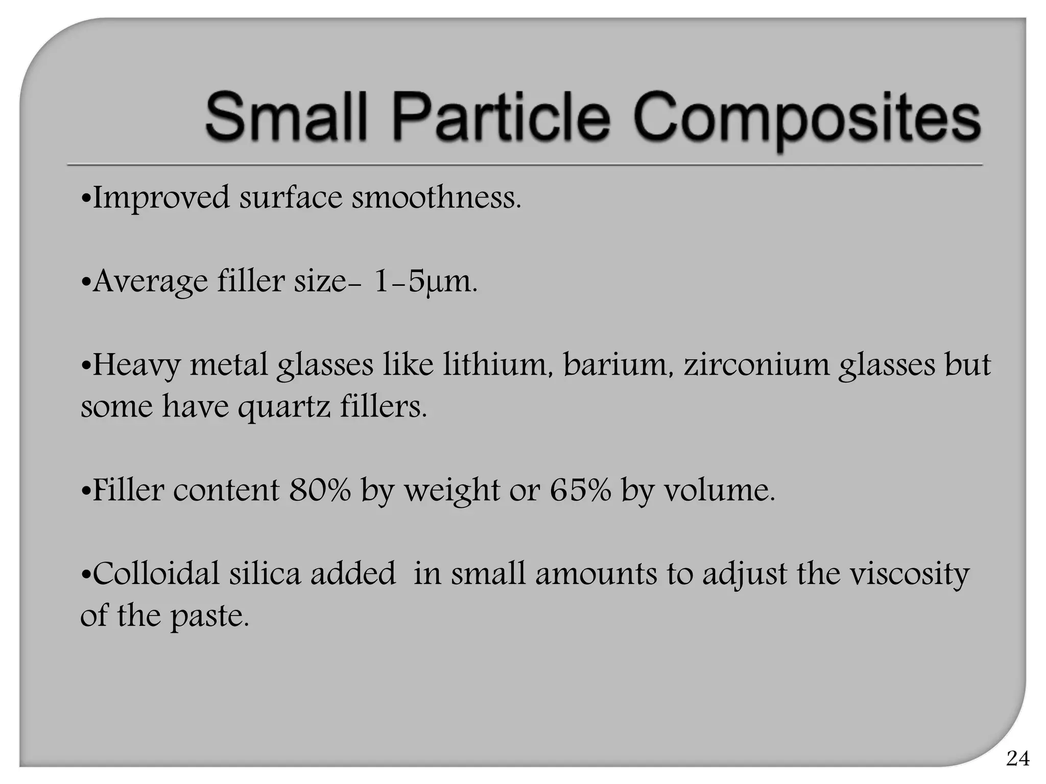 24
•Improved surface smoothness.
•Average filler size- 1-5µm.
•Heavy metal glasses like lithium, barium, zirconium glasses but
some have quartz fillers.
•Filler content 80% by weight or 65% by volume.
•Colloidal silica added in small amounts to adjust the viscosity
of the paste.
 