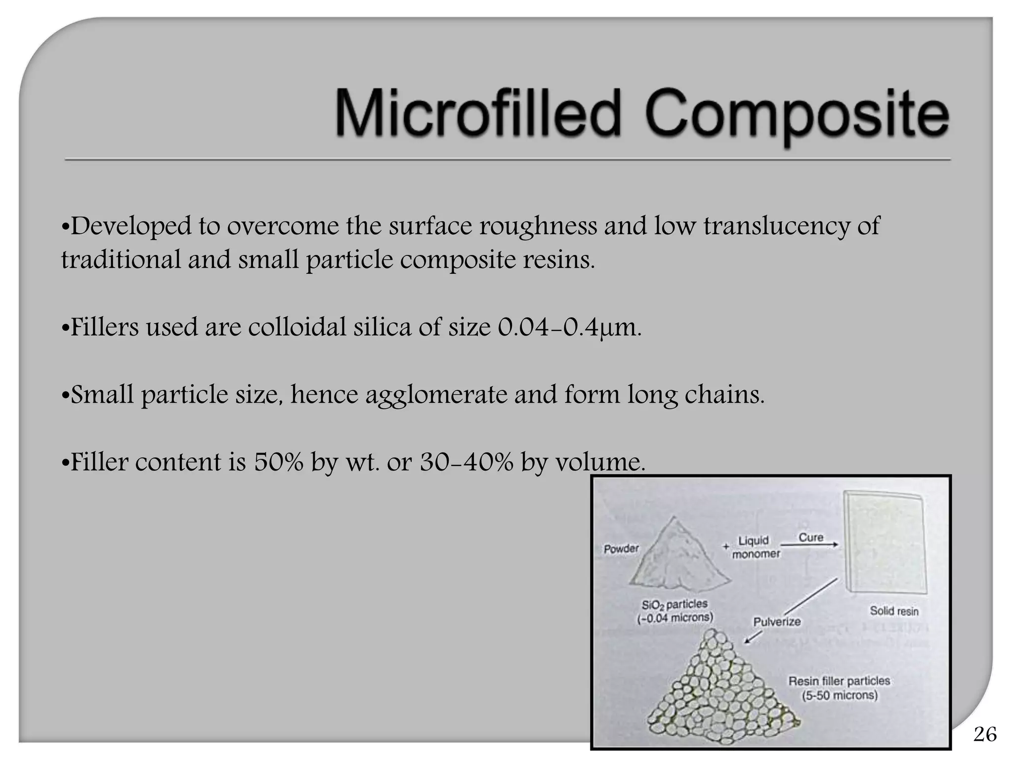 26
•Developed to overcome the surface roughness and low translucency of
traditional and small particle composite resins.
•Fillers used are colloidal silica of size 0.04-0.4µm.
•Small particle size, hence agglomerate and form long chains.
•Filler content is 50% by wt. or 30-40% by volume.
 