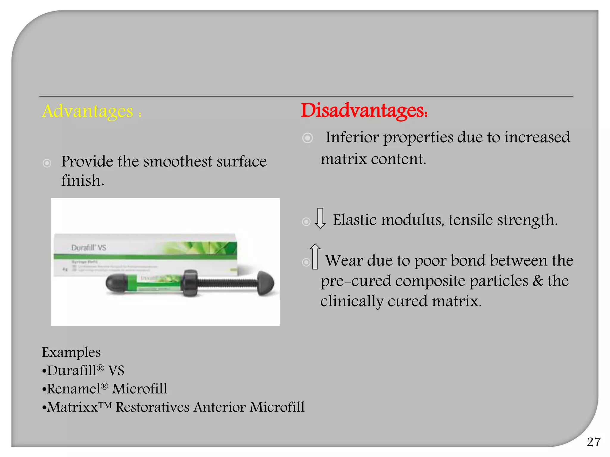 27
Advantages :
 Provide the smoothest surface
finish.
Disadvantages:
 Inferior properties due to increased
matrix content.
 Elastic modulus, tensile strength.
 Wear due to poor bond between the
pre-cured composite particles & the
clinically cured matrix.
Examples
•Durafill® VS
•Renamel® Microfill
•Matrixx™ Restoratives Anterior Microfill
 
