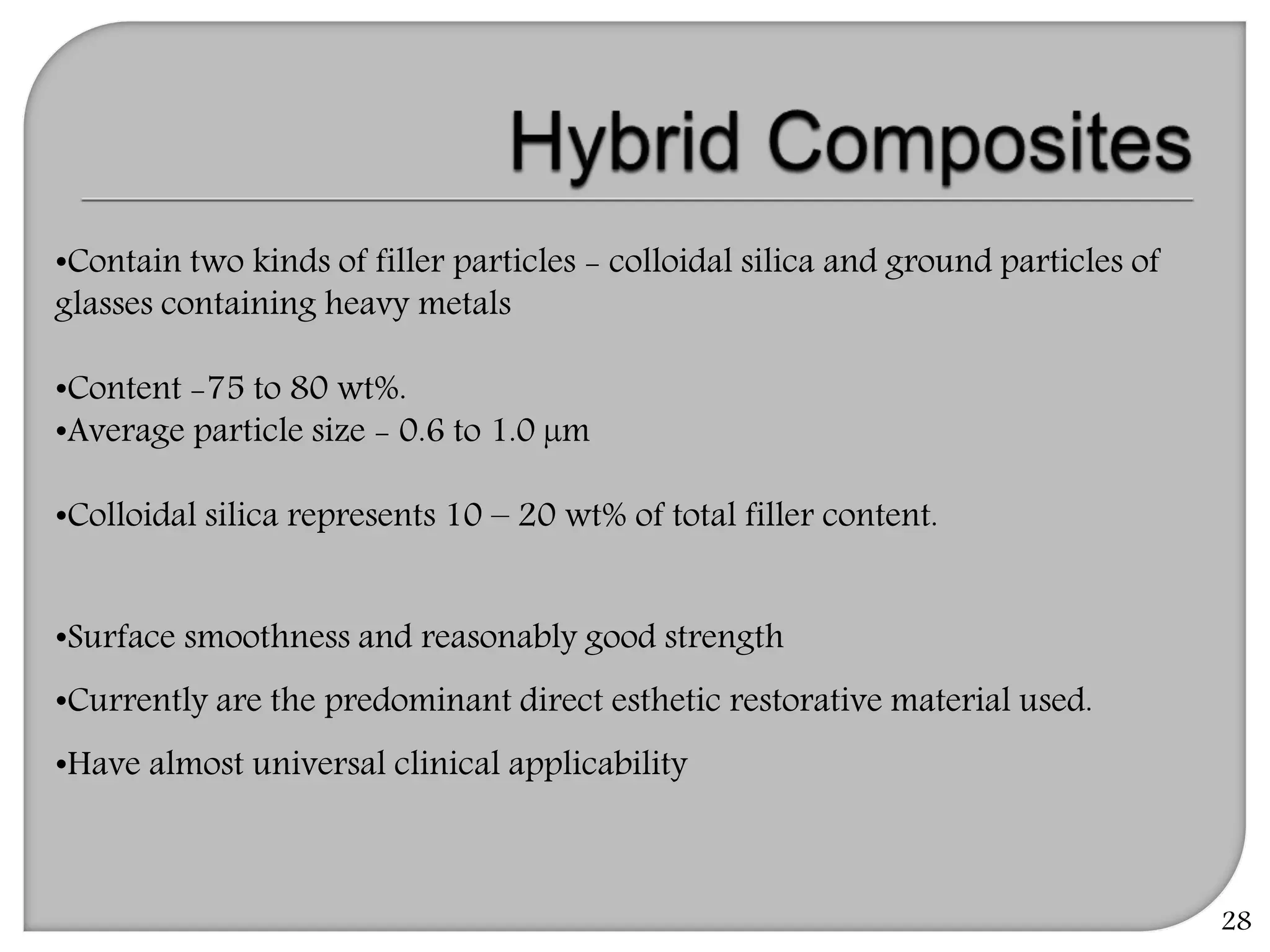 28
•Contain two kinds of filler particles - colloidal silica and ground particles of
glasses containing heavy metals
•Content -75 to 80 wt%.
•Average particle size - 0.6 to 1.0 µm
•Colloidal silica represents 10 – 20 wt% of total filler content.
•Surface smoothness and reasonably good strength
•Currently are the predominant direct esthetic restorative material used.
•Have almost universal clinical applicability
 