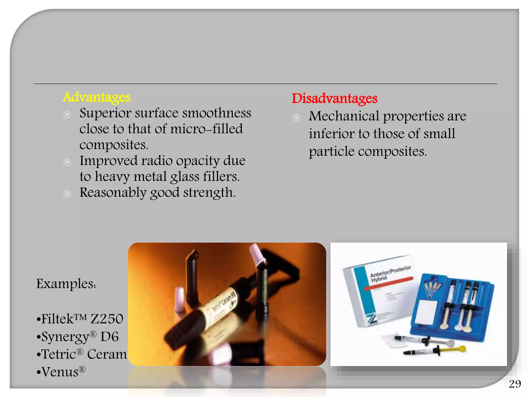 29
Examples:
•Filtek™ Z250
•Synergy® D6
•Tetric® Ceram
•Venus®
Advantages
 Superior surface smoothness
close to that of micro-filled
composites.
 Improved radio opacity due
to heavy metal glass fillers.
 Reasonably good strength.
Disadvantages
 Mechanical properties are
inferior to those of small
particle composites.
 