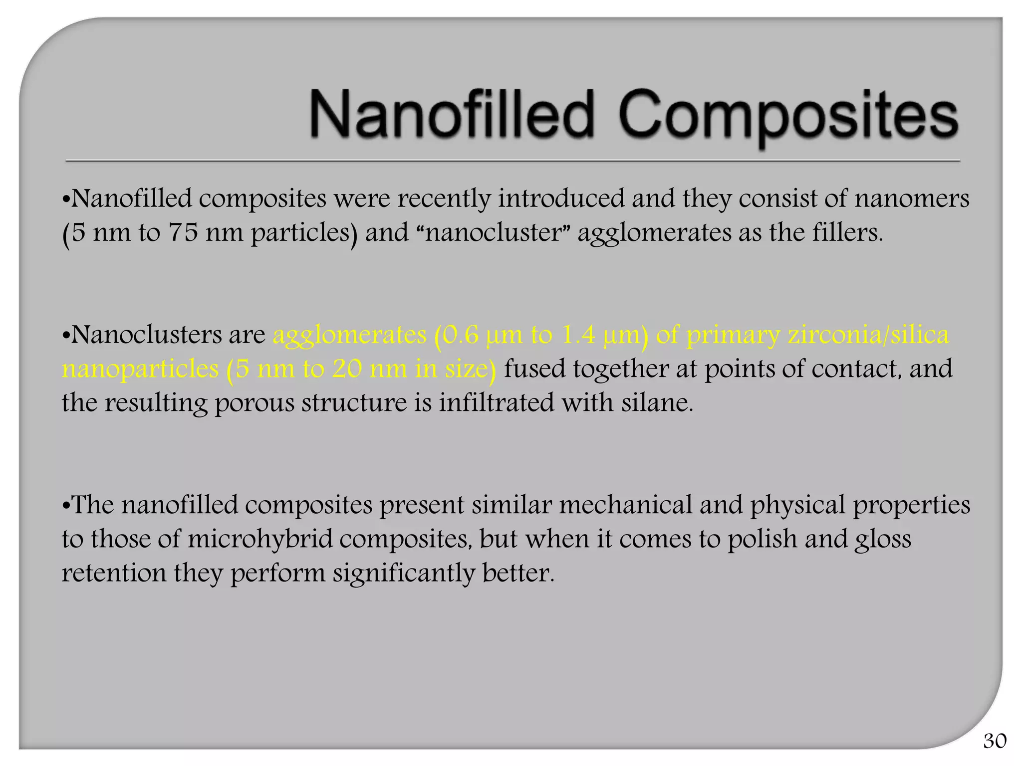 30
•Nanofilled composites were recently introduced and they consist of nanomers
(5 nm to 75 nm particles) and “nanocluster” agglomerates as the fillers.
•Nanoclusters are agglomerates (0.6 µm to 1.4 µm) of primary zirconia/silica
nanoparticles (5 nm to 20 nm in size) fused together at points of contact, and
the resulting porous structure is infiltrated with silane.
•The nanofilled composites present similar mechanical and physical properties
to those of microhybrid composites, but when it comes to polish and gloss
retention they perform significantly better.
 