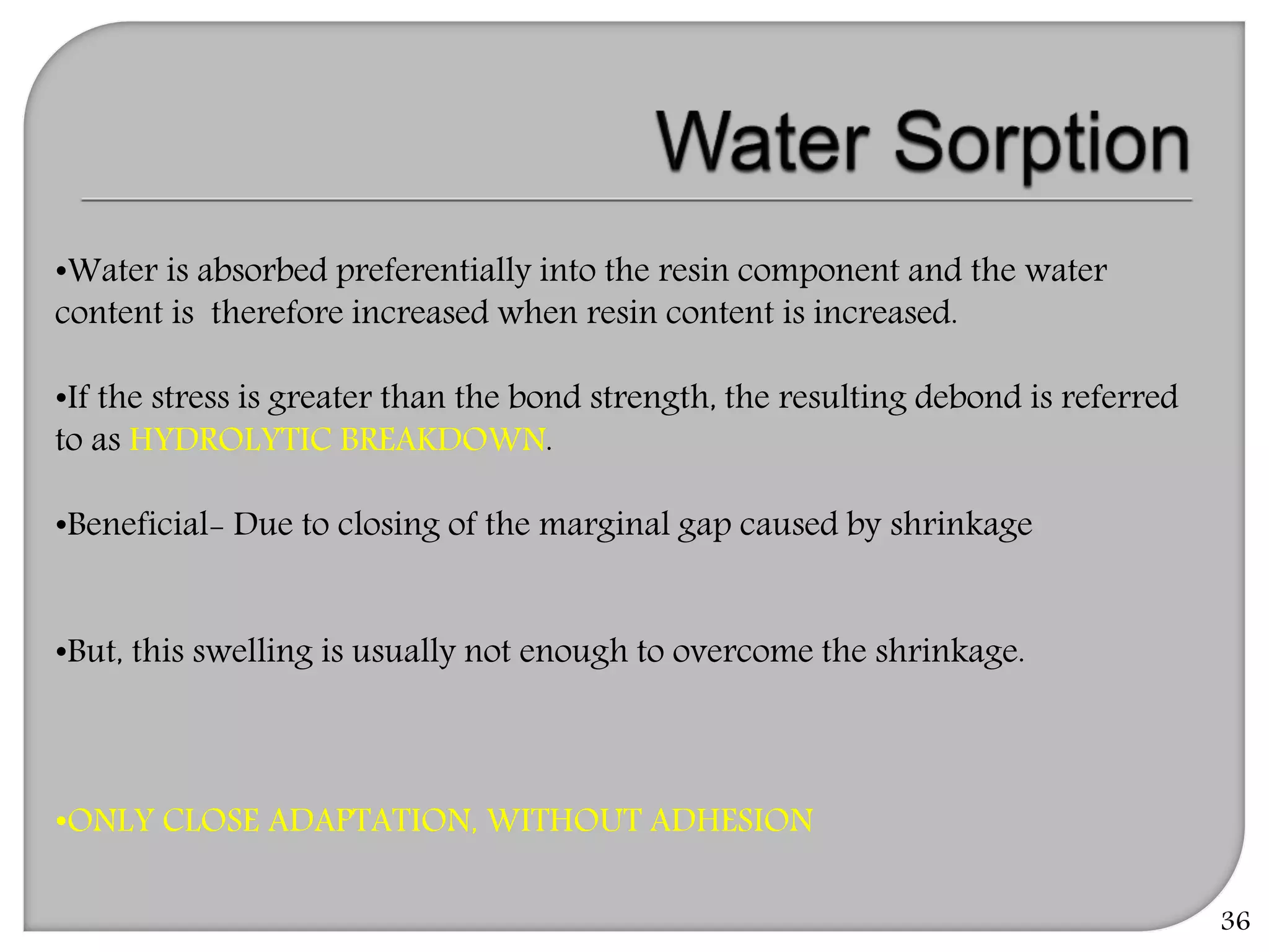 36
•Water is absorbed preferentially into the resin component and the water
content is therefore increased when resin content is increased.
•If the stress is greater than the bond strength, the resulting debond is referred
to as HYDROLYTIC BREAKDOWN.
•Beneficial- Due to closing of the marginal gap caused by shrinkage
•But, this swelling is usually not enough to overcome the shrinkage.
•ONLY CLOSE ADAPTATION, WITHOUT ADHESION
 