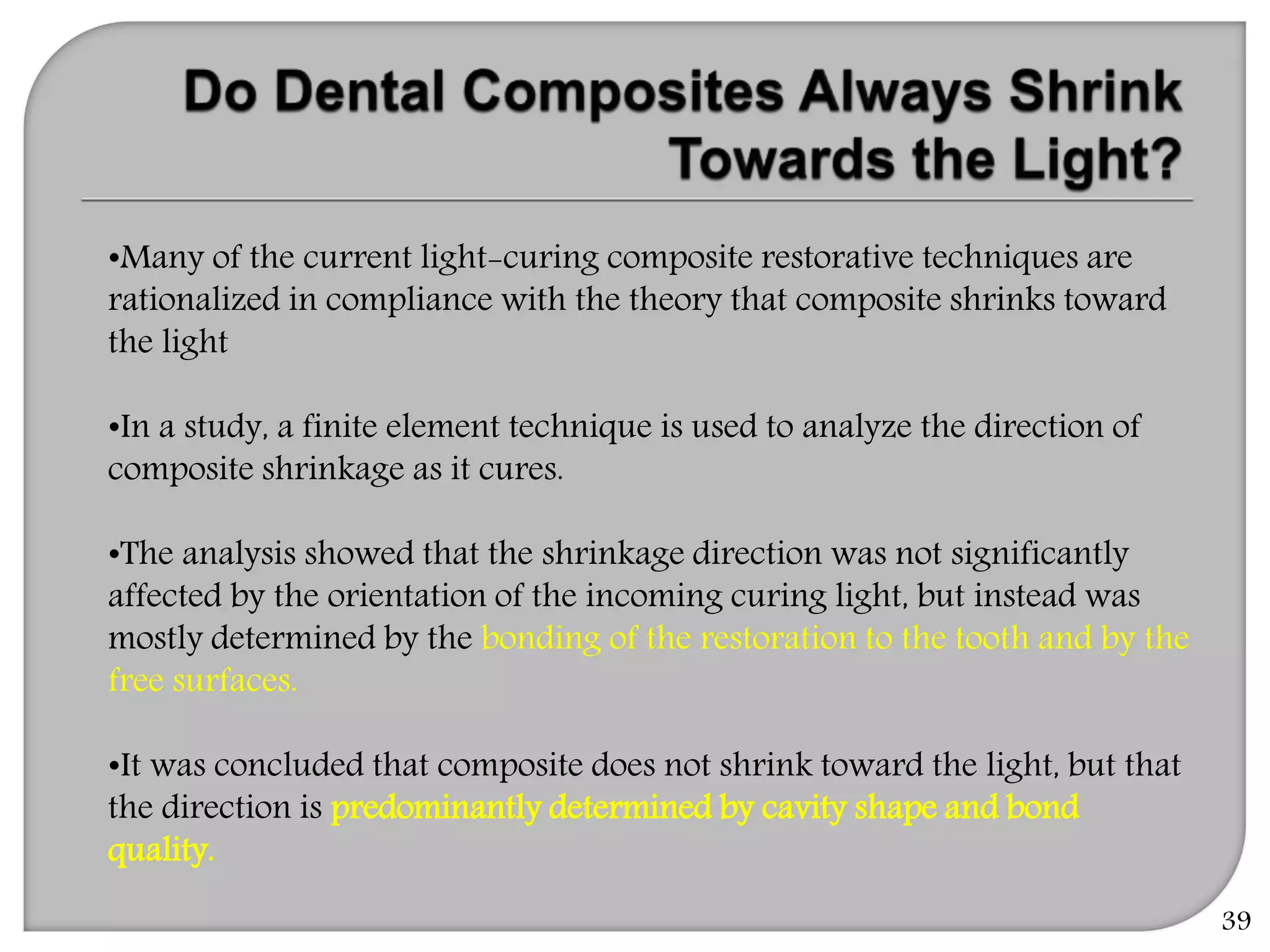 39
•Many of the current light-curing composite restorative techniques are
rationalized in compliance with the theory that composite shrinks toward
the light
•In a study, a finite element technique is used to analyze the direction of
composite shrinkage as it cures.
•The analysis showed that the shrinkage direction was not significantly
affected by the orientation of the incoming curing light, but instead was
mostly determined by the bonding of the restoration to the tooth and by the
free surfaces.
•It was concluded that composite does not shrink toward the light, but that
the direction is predominantly determined by cavity shape and bond
quality.
 