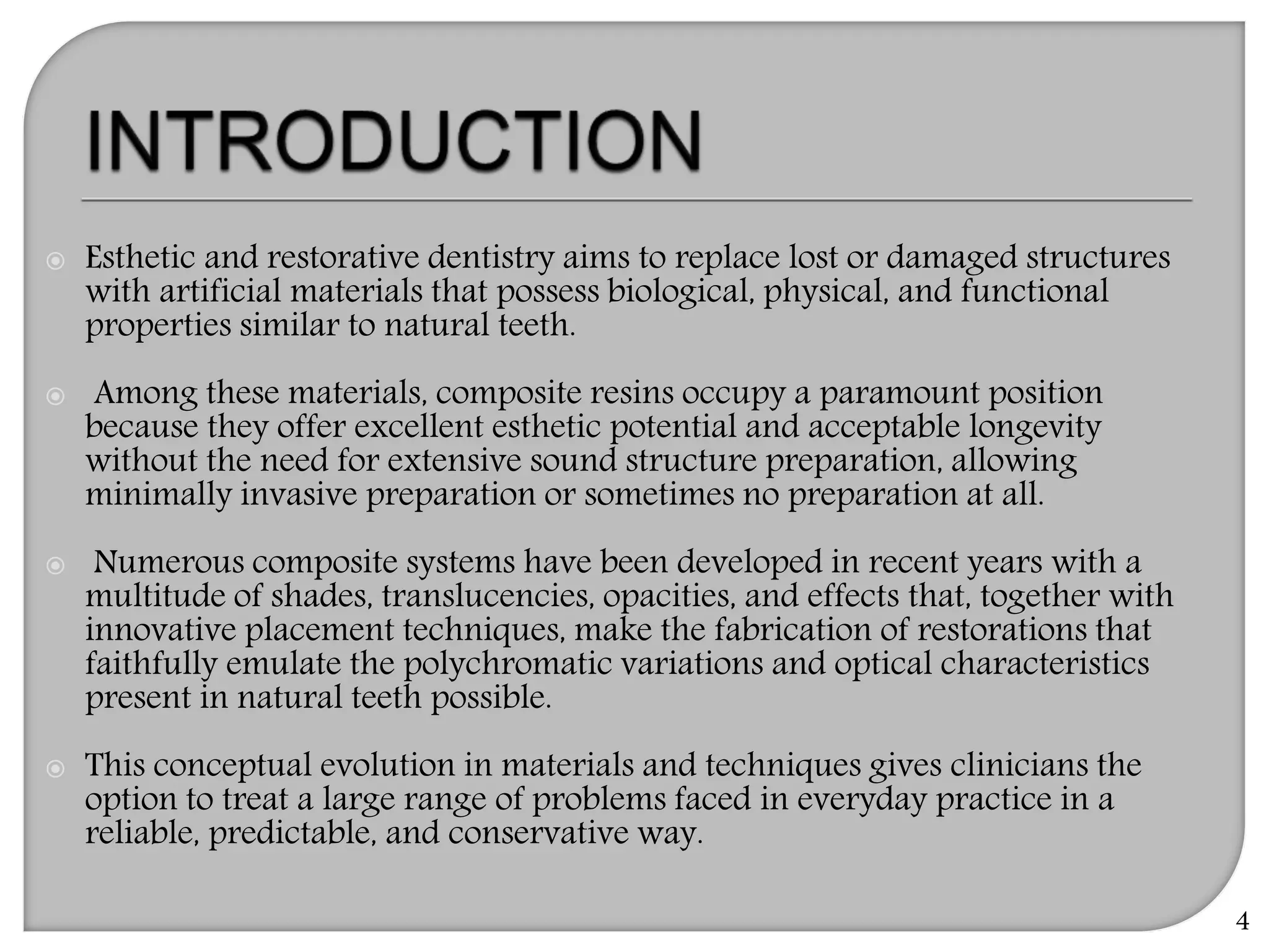  Esthetic and restorative dentistry aims to replace lost or damaged structures
with artificial materials that possess biological, physical, and functional
properties similar to natural teeth.
 Among these materials, composite resins occupy a paramount position
because they offer excellent esthetic potential and acceptable longevity
without the need for extensive sound structure preparation, allowing
minimally invasive preparation or sometimes no preparation at all.
 Numerous composite systems have been developed in recent years with a
multitude of shades, translucencies, opacities, and effects that, together with
innovative placement techniques, make the fabrication of restorations that
faithfully emulate the polychromatic variations and optical characteristics
present in natural teeth possible.
 This conceptual evolution in materials and techniques gives clinicians the
option to treat a large range of problems faced in everyday practice in a
reliable, predictable, and conservative way.
4
 
