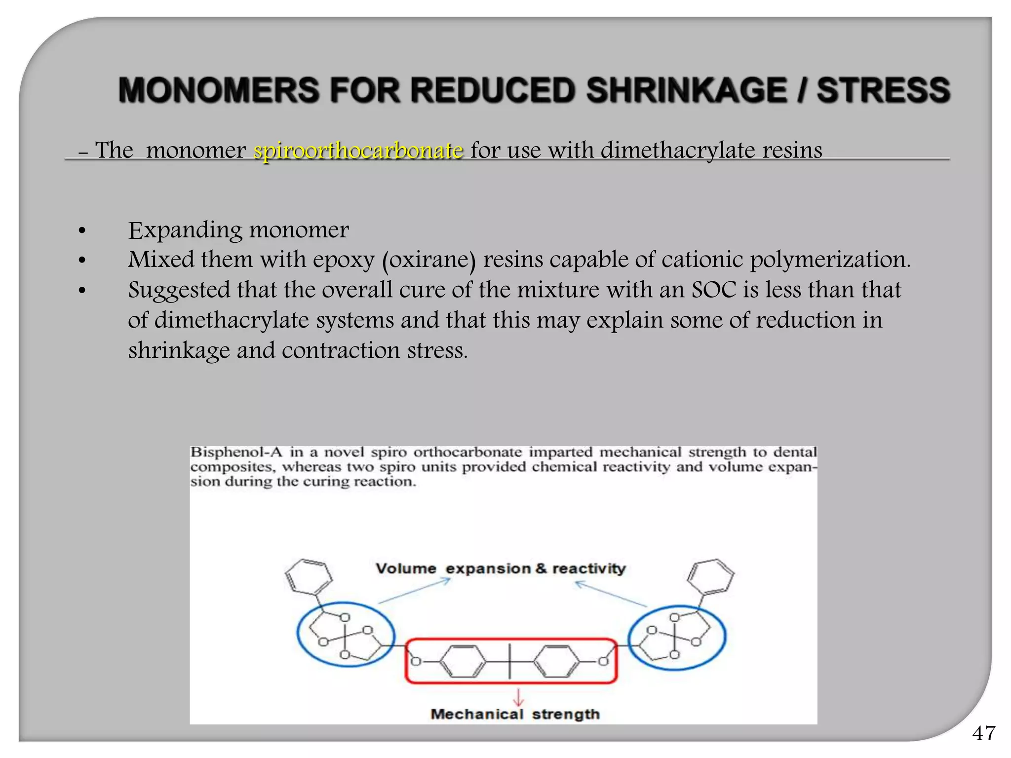 47
- The monomer spiroorthocarbonate for use with dimethacrylate resins
• Expanding monomer
• Mixed them with epoxy (oxirane) resins capable of cationic polymerization.
• Suggested that the overall cure of the mixture with an SOC is less than that
of dimethacrylate systems and that this may explain some of reduction in
shrinkage and contraction stress.
 