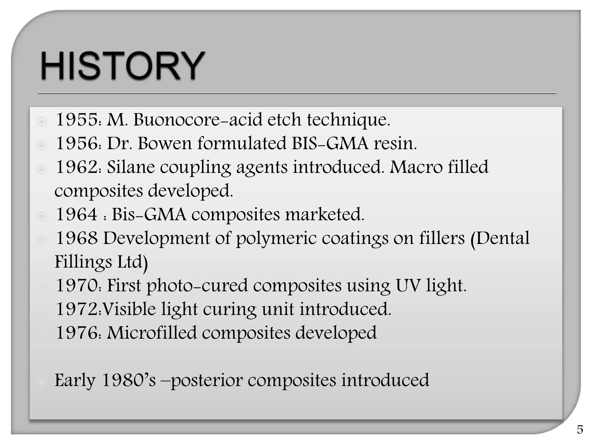  1955: M. Buonocore-acid etch technique.
 1956: Dr. Bowen formulated BIS-GMA resin.
 1962: Silane coupling agents introduced. Macro filled
composites developed.
 1964 : Bis-GMA composites marketed.
 1968 Development of polymeric coatings on fillers (Dental
Fillings Ltd)
 1970: First photo-cured composites using UV light.
 1972:Visible light curing unit introduced.
 1976: Microfilled composites developed
 Early 1980’s –posterior composites introduced
5
 