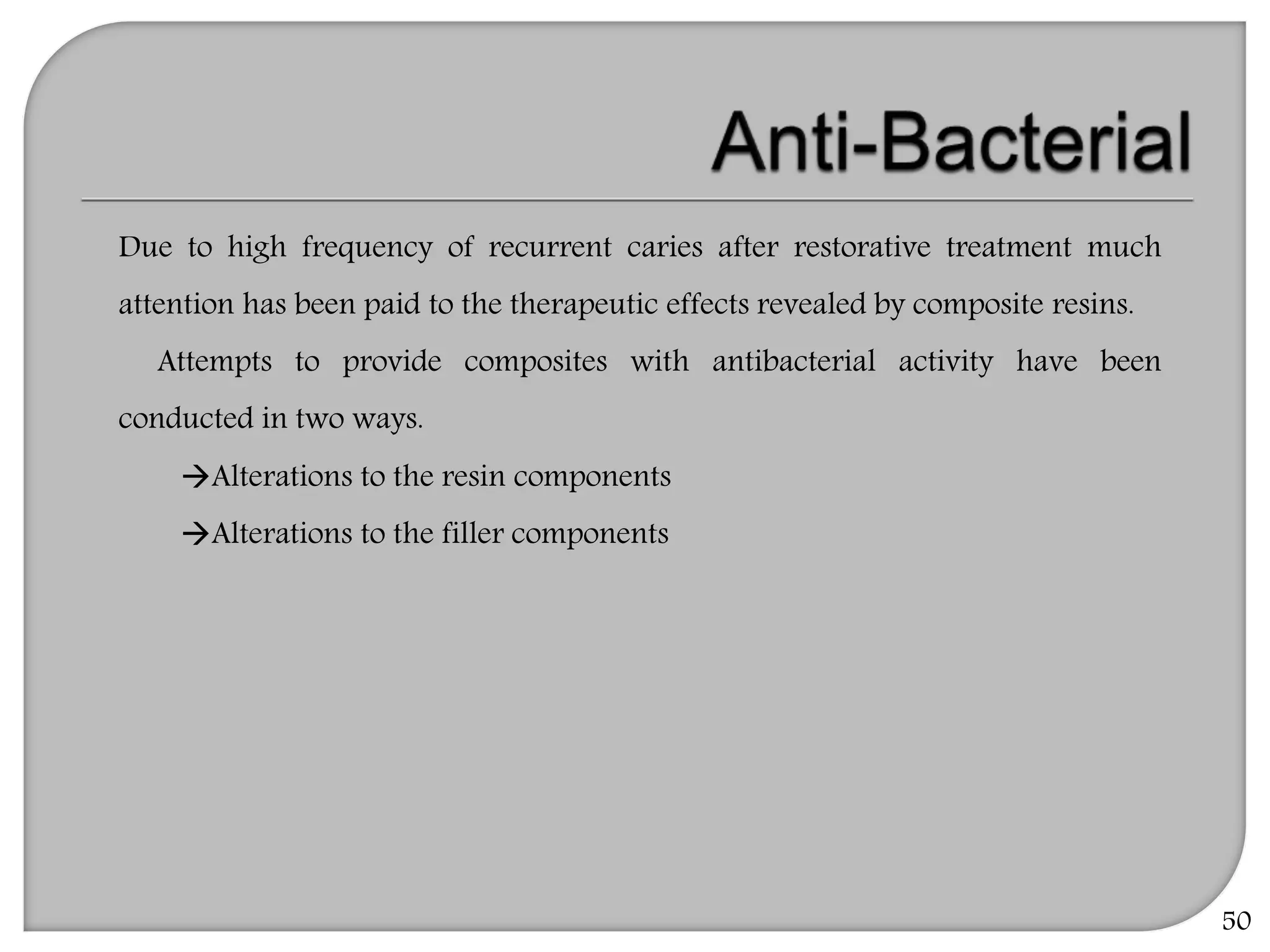 50
Due to high frequency of recurrent caries after restorative treatment much
attention has been paid to the therapeutic effects revealed by composite resins.
Attempts to provide composites with antibacterial activity have been
conducted in two ways.
Alterations to the resin components
Alterations to the filler components
 