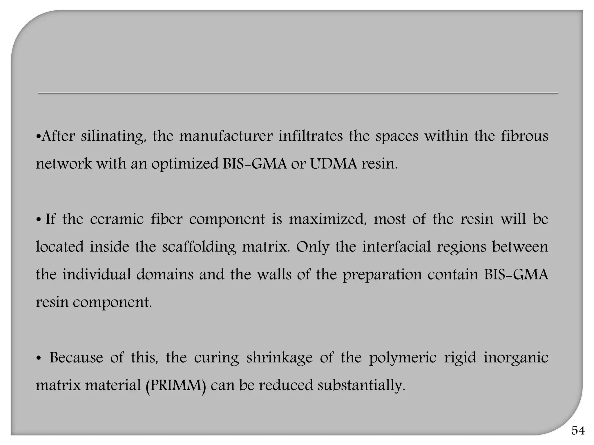 54
•After silinating, the manufacturer infiltrates the spaces within the fibrous
network with an optimized BIS-GMA or UDMA resin.
• If the ceramic fiber component is maximized, most of the resin will be
located inside the scaffolding matrix. Only the interfacial regions between
the individual domains and the walls of the preparation contain BIS-GMA
resin component.
• Because of this, the curing shrinkage of the polymeric rigid inorganic
matrix material (PRIMM) can be reduced substantially.
 
