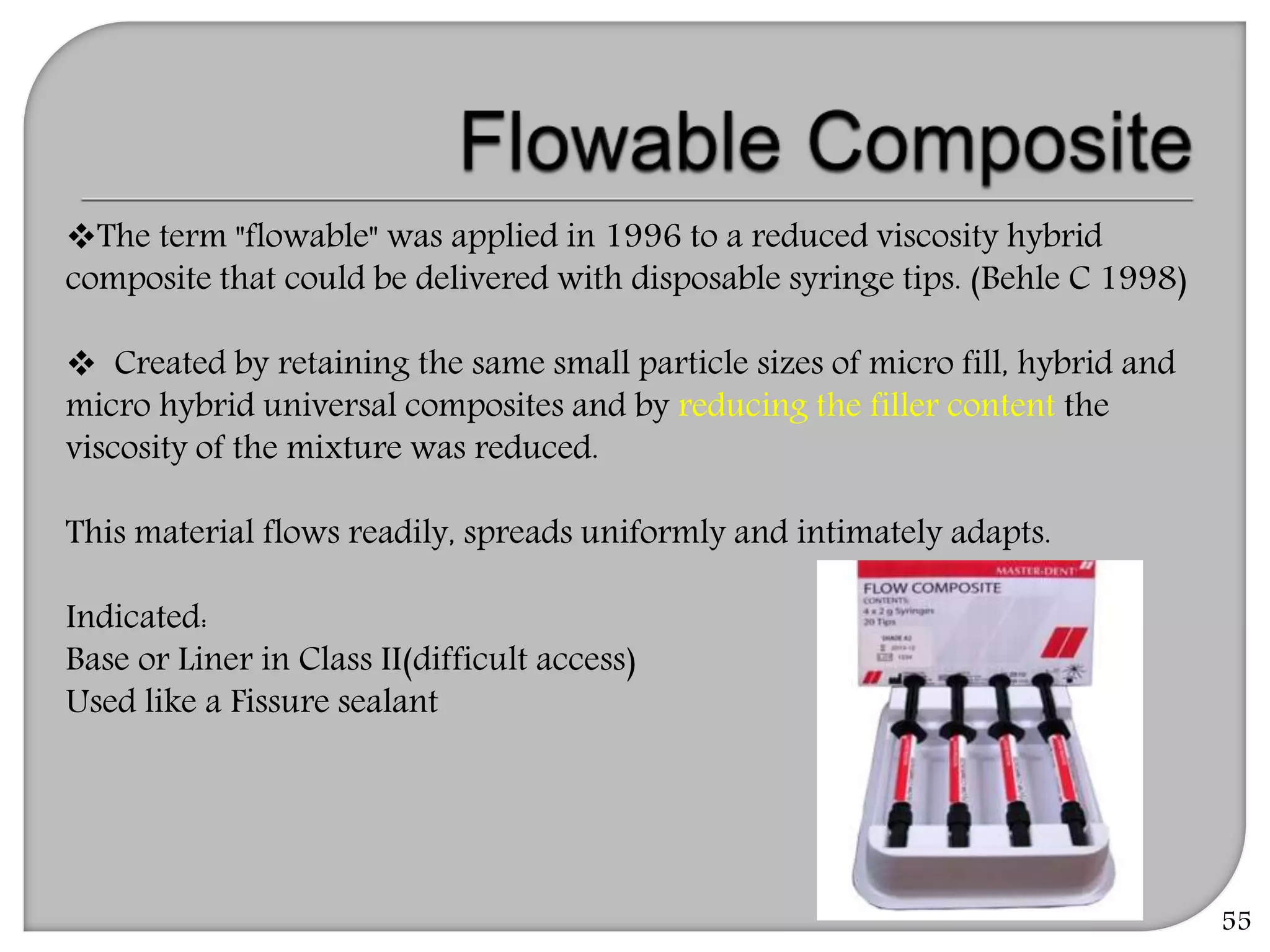 55
The term "flowable" was applied in 1996 to a reduced viscosity hybrid
composite that could be delivered with disposable syringe tips. (Behle C 1998)
 Created by retaining the same small particle sizes of micro fill, hybrid and
micro hybrid universal composites and by reducing the filler content the
viscosity of the mixture was reduced.
This material flows readily, spreads uniformly and intimately adapts.
Indicated:
Base or Liner in Class II(difficult access)
Used like a Fissure sealant
 
