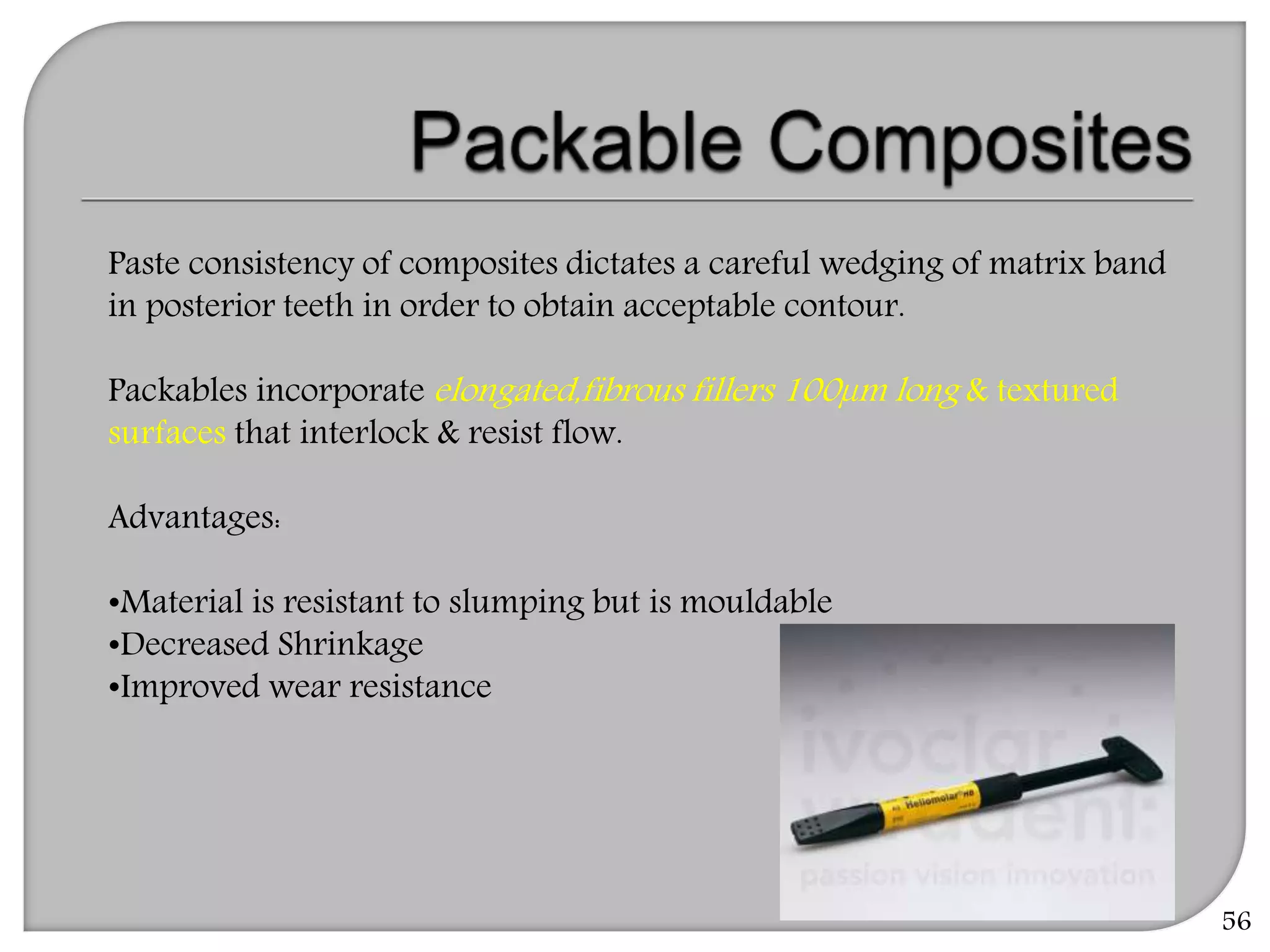 56
Paste consistency of composites dictates a careful wedging of matrix band
in posterior teeth in order to obtain acceptable contour.
Packables incorporate elongated,fibrous fillers 100µm long & textured
surfaces that interlock & resist flow.
Advantages:
•Material is resistant to slumping but is mouldable
•Decreased Shrinkage
•Improved wear resistance
 