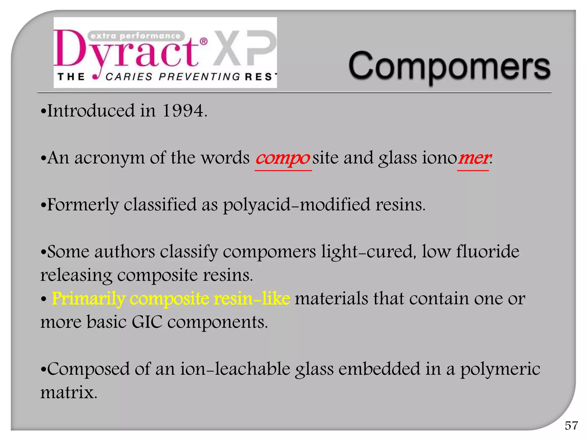 57
•Introduced in 1994.
•An acronym of the words compo site and glass ionomer.
•Formerly classified as polyacid-modified resins.
•Some authors classify compomers light-cured, low fluoride
releasing composite resins.
• Primarily composite resin-like materials that contain one or
more basic GIC components.
•Composed of an ion-leachable glass embedded in a polymeric
matrix.
 