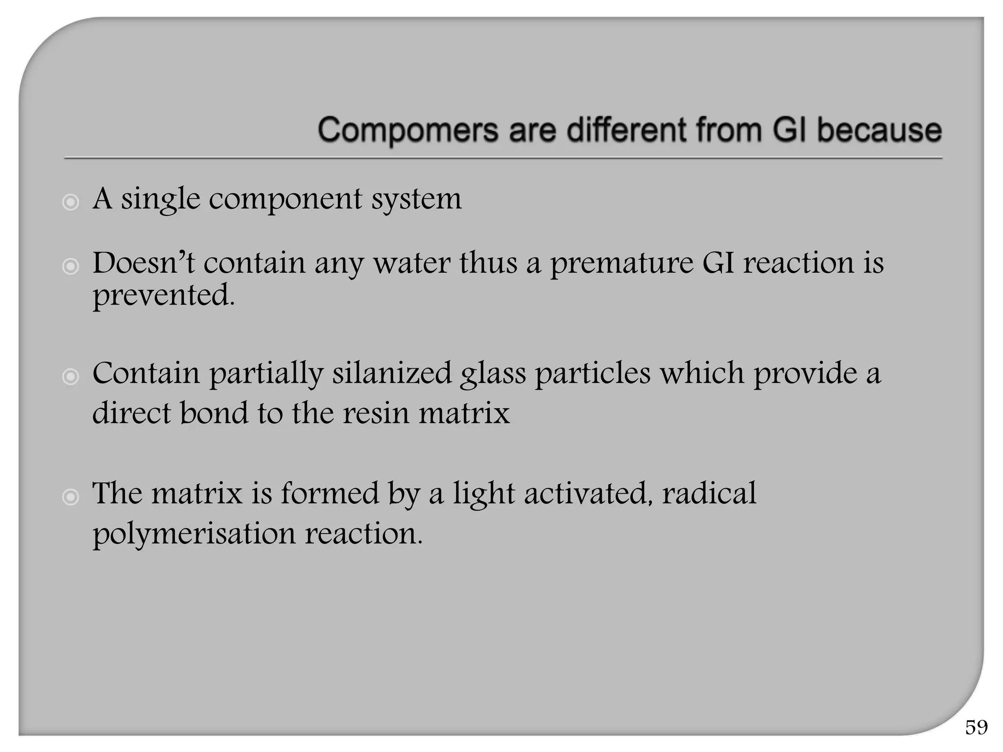 59
 A single component system
 Doesn’t contain any water thus a premature GI reaction is
prevented.
 Contain partially silanized glass particles which provide a
direct bond to the resin matrix
 The matrix is formed by a light activated, radical
polymerisation reaction.
 