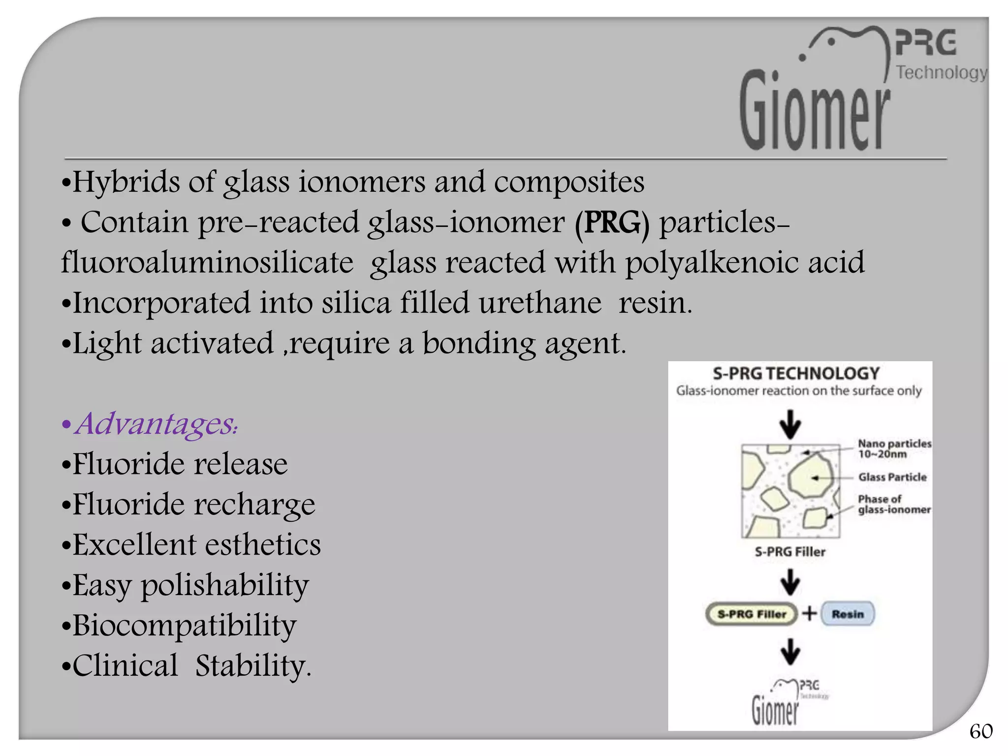 60
•Hybrids of glass ionomers and composites
• Contain pre-reacted glass-ionomer (PRG) particles-
fluoroaluminosilicate glass reacted with polyalkenoic acid
•Incorporated into silica filled urethane resin.
•Light activated ,require a bonding agent.
•Advantages:
•Fluoride release
•Fluoride recharge
•Excellent esthetics
•Easy polishability
•Biocompatibility
•Clinical Stability.
 