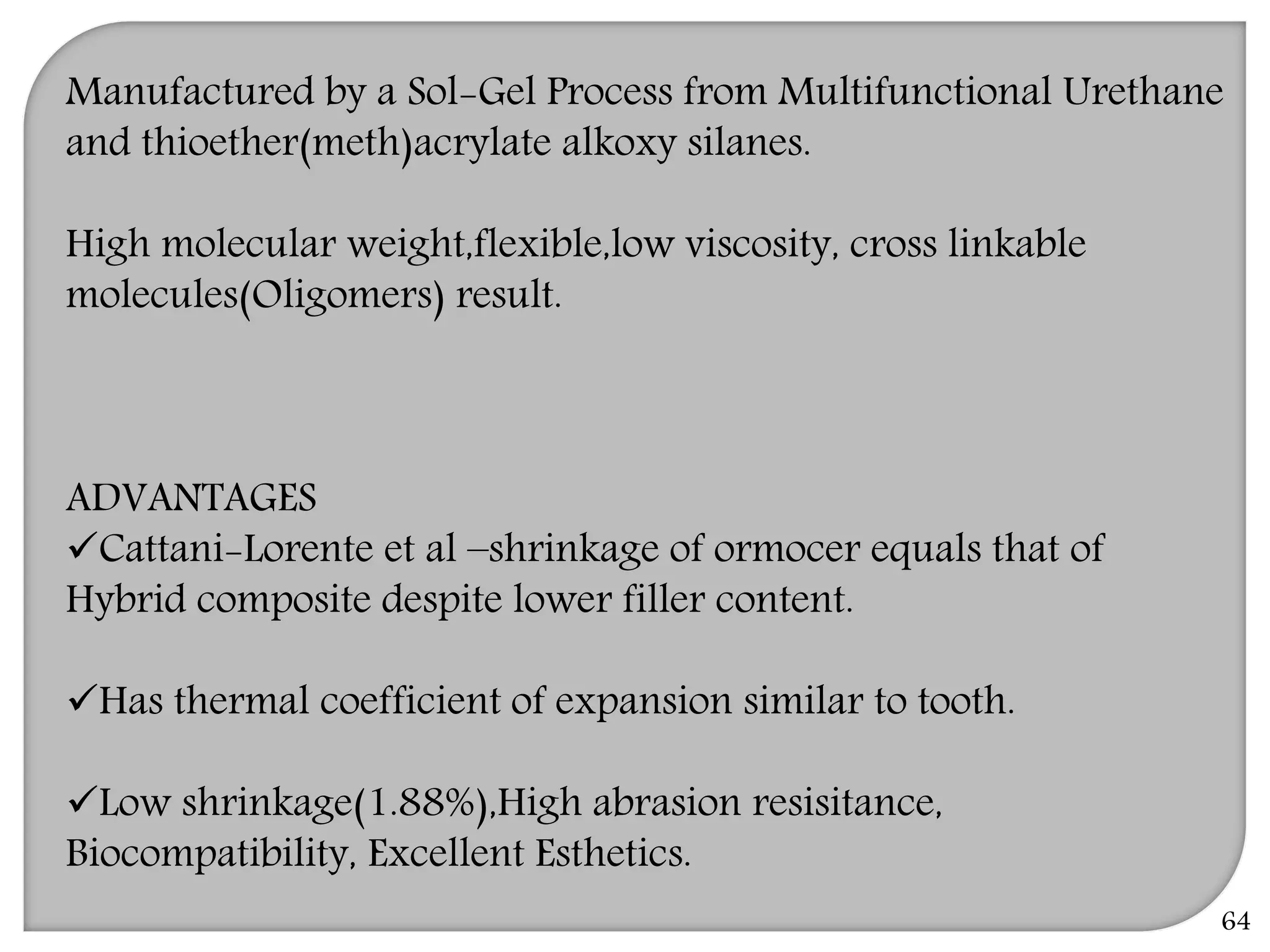 Manufactured by a Sol-Gel Process from Multifunctional Urethane
and thioether(meth)acrylate alkoxy silanes.
High molecular weight,flexible,low viscosity, cross linkable
molecules(Oligomers) result.
ADVANTAGES
Cattani-Lorente et al –shrinkage of ormocer equals that of
Hybrid composite despite lower filler content.
Has thermal coefficient of expansion similar to tooth.
Low shrinkage(1.88%),High abrasion resisitance,
Biocompatibility, Excellent Esthetics.
64
 