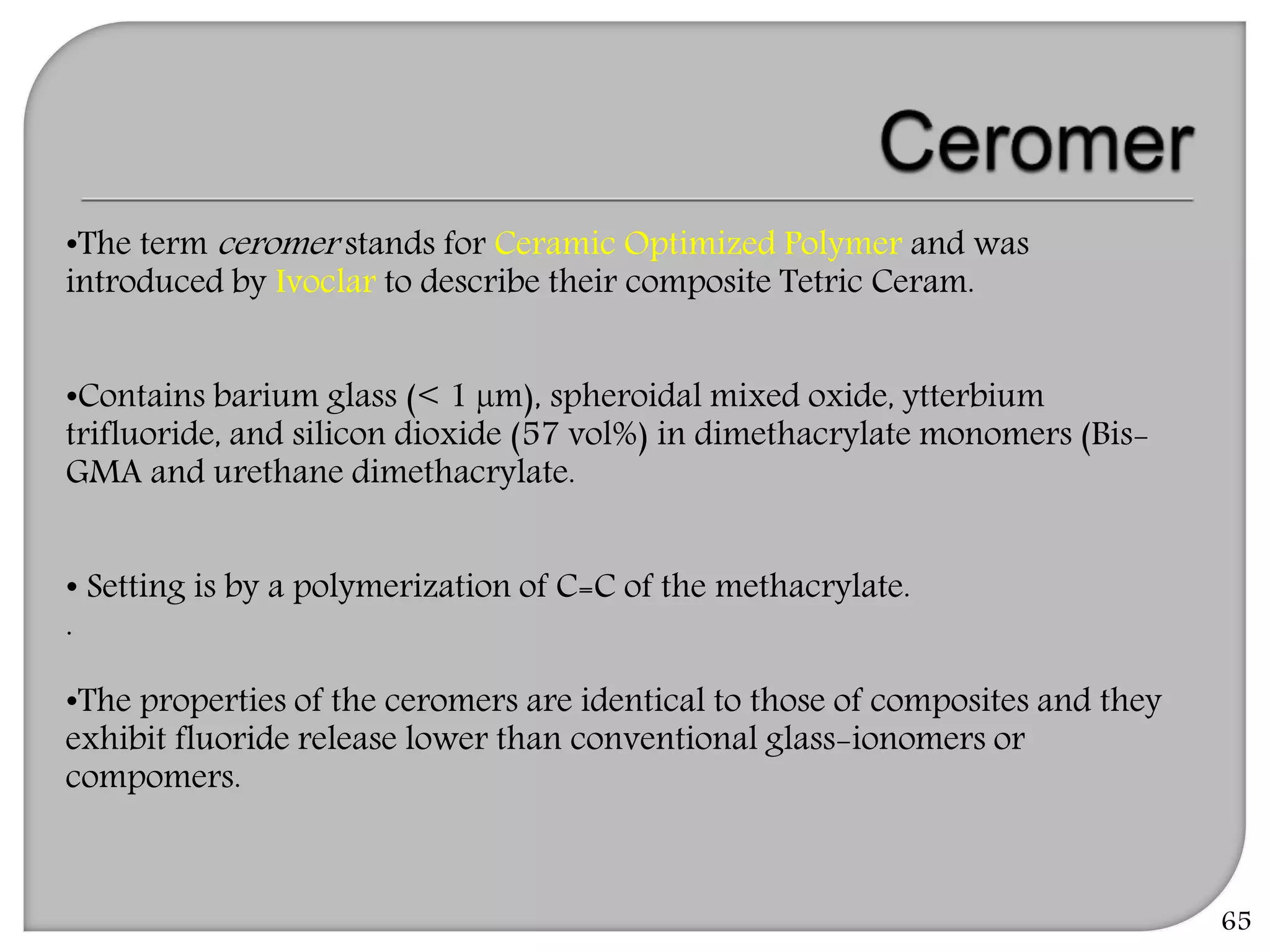•The term ceromer stands for Ceramic Optimized Polymer and was
introduced by Ivoclar to describe their composite Tetric Ceram.
•Contains barium glass (< 1 µm), spheroidal mixed oxide, ytterbium
trifluoride, and silicon dioxide (57 vol%) in dimethacrylate monomers (Bis-
GMA and urethane dimethacrylate.
• Setting is by a polymerization of C=C of the methacrylate.
.
•The properties of the ceromers are identical to those of composites and they
exhibit fluoride release lower than conventional glass-ionomers or
compomers.
65
 