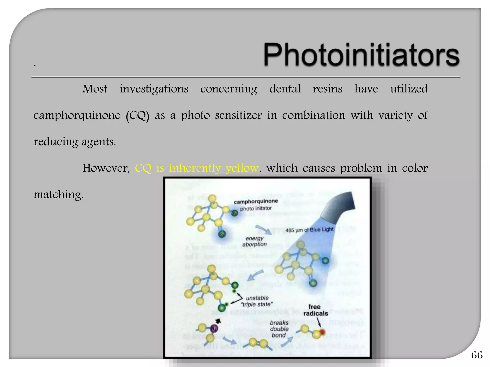 66
.
Most investigations concerning dental resins have utilized
camphorquinone (CQ) as a photo sensitizer in combination with variety of
reducing agents.
However, CQ is inherently yellow, which causes problem in color
matching.
 