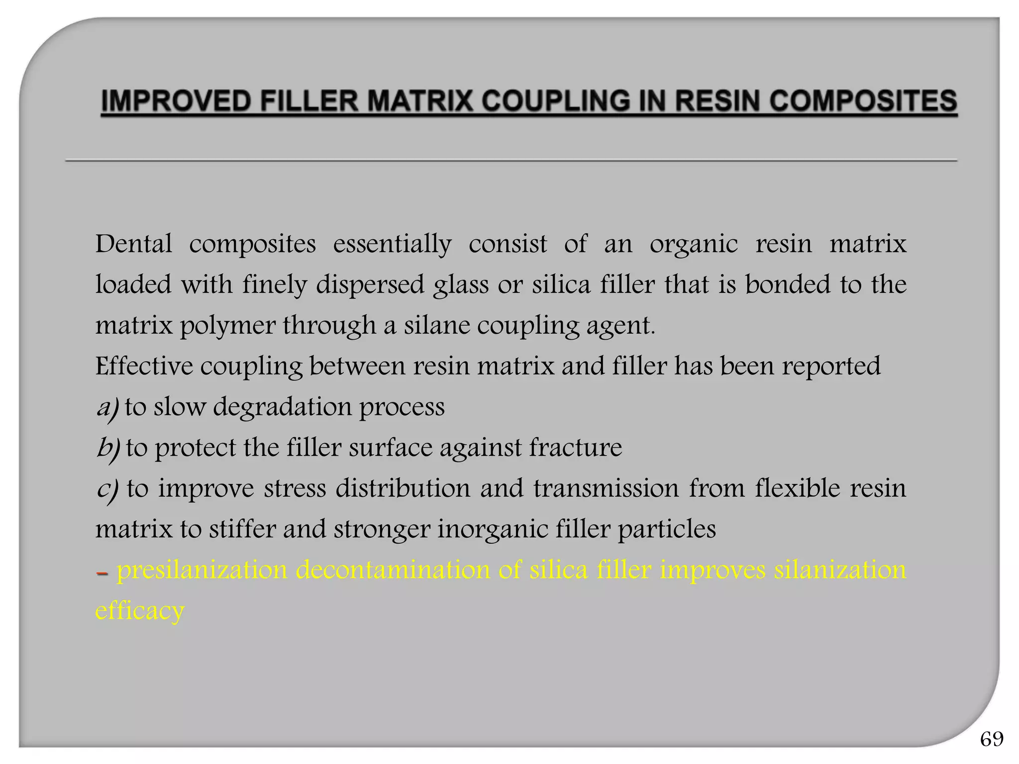 69
Dental composites essentially consist of an organic resin matrix
loaded with finely dispersed glass or silica filler that is bonded to the
matrix polymer through a silane coupling agent.
Effective coupling between resin matrix and filler has been reported
a) to slow degradation process
b) to protect the filler surface against fracture
c) to improve stress distribution and transmission from flexible resin
matrix to stiffer and stronger inorganic filler particles
- presilanization decontamination of silica filler improves silanization
efficacy
 