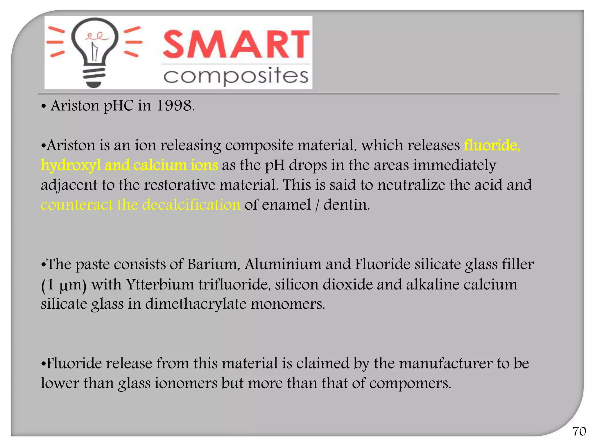 • Ariston pHC in 1998.
•Ariston is an ion releasing composite material, which releases fluoride,
hydroxyl and calcium ions as the pH drops in the areas immediately
adjacent to the restorative material. This is said to neutralize the acid and
counteract the decalcification of enamel / dentin.
•The paste consists of Barium, Aluminium and Fluoride silicate glass filler
(1 m) with Ytterbium trifluoride, silicon dioxide and alkaline calcium
silicate glass in dimethacrylate monomers.
•Fluoride release from this material is claimed by the manufacturer to be
lower than glass ionomers but more than that of compomers.
70
 