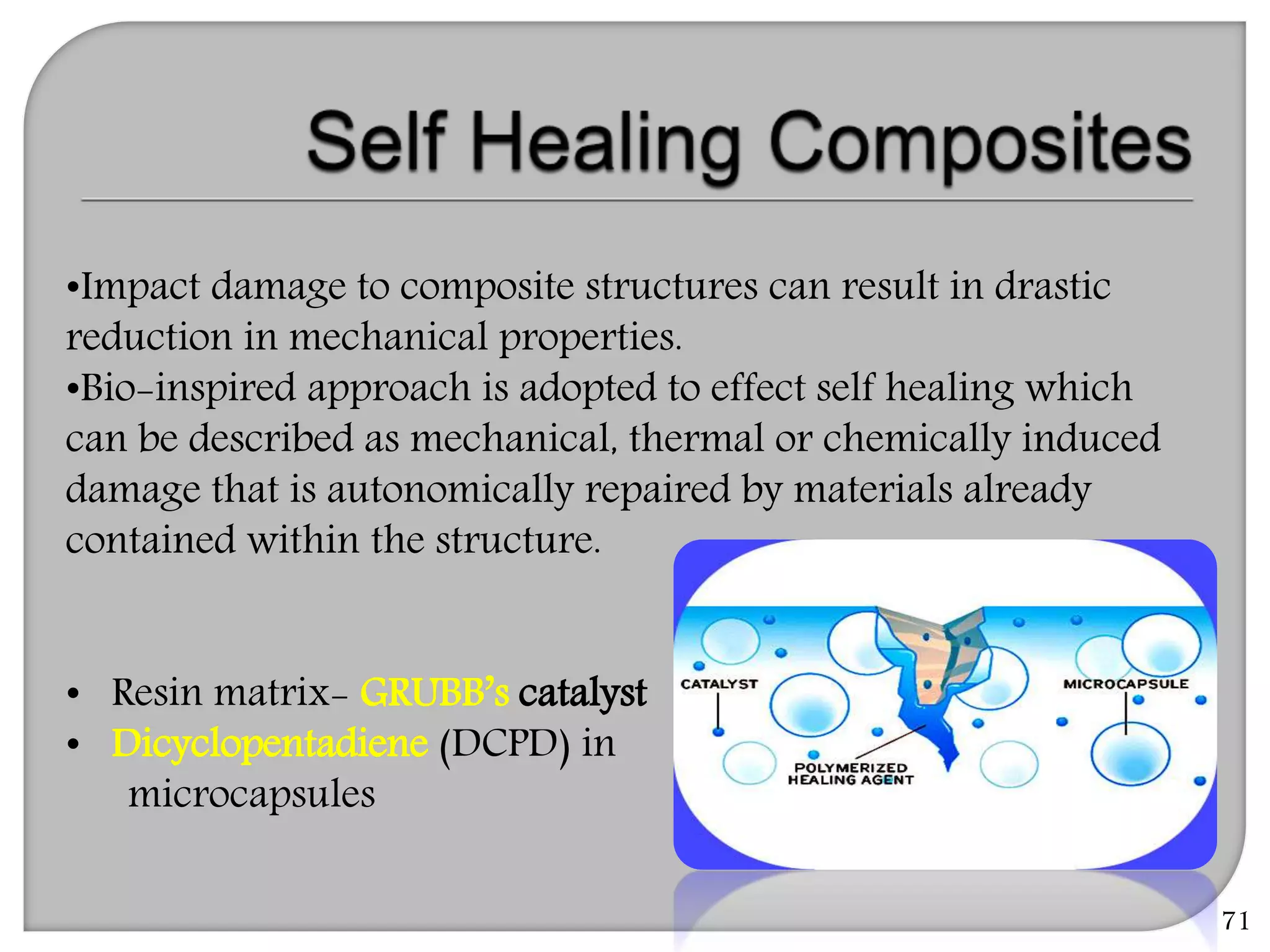 71
•Impact damage to composite structures can result in drastic
reduction in mechanical properties.
•Bio-inspired approach is adopted to effect self healing which
can be described as mechanical, thermal or chemically induced
damage that is autonomically repaired by materials already
contained within the structure.
• Resin matrix- GRUBB’s catalyst
• Dicyclopentadiene (DCPD) in
microcapsules
 