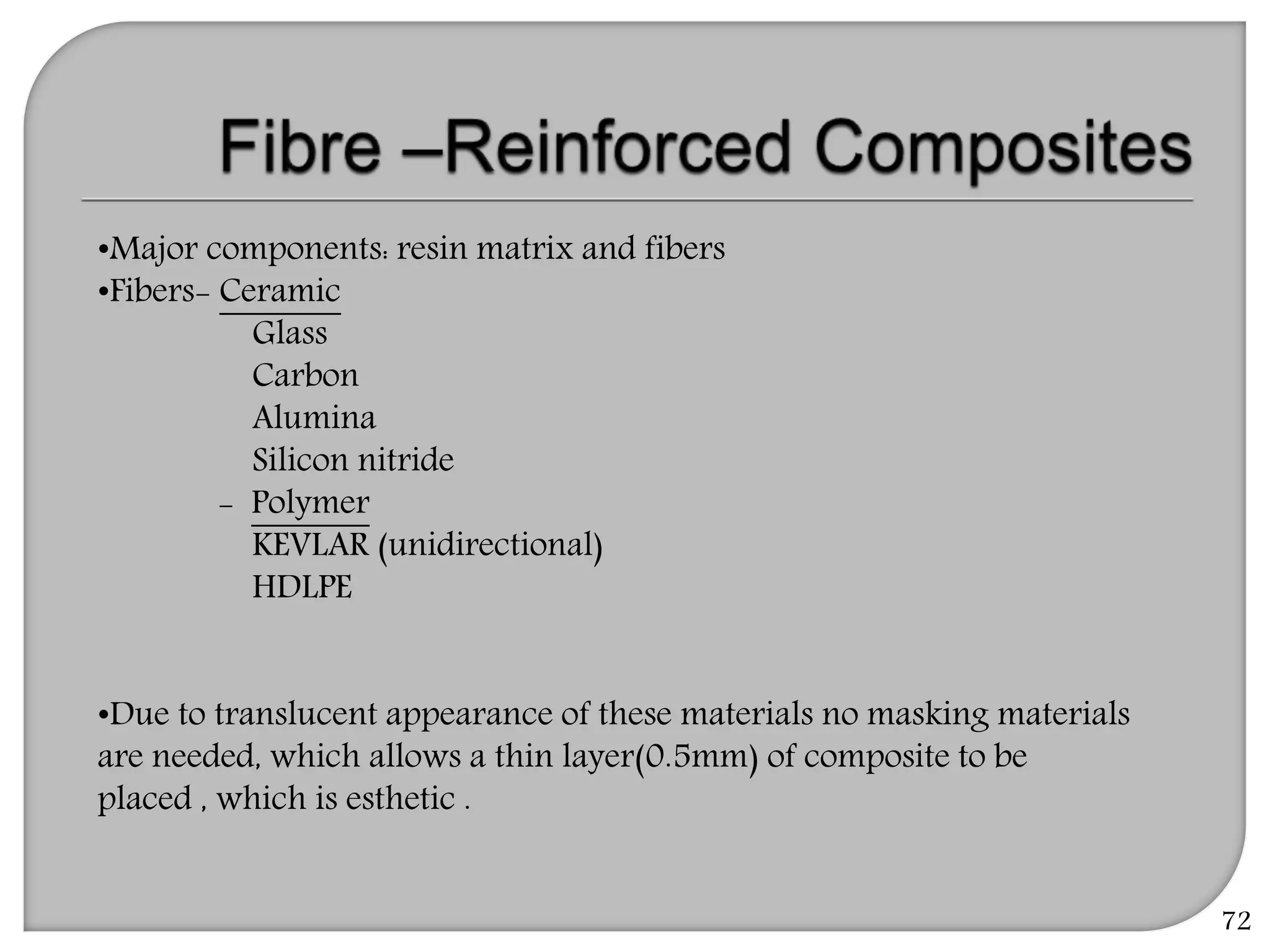 72
•Major components: resin matrix and fibers
•Fibers- Ceramic
Glass
Carbon
Alumina
Silicon nitride
- Polymer
KEVLAR (unidirectional)
HDLPE
•Due to translucent appearance of these materials no masking materials
are needed, which allows a thin layer(0.5mm) of composite to be
placed , which is esthetic .
 