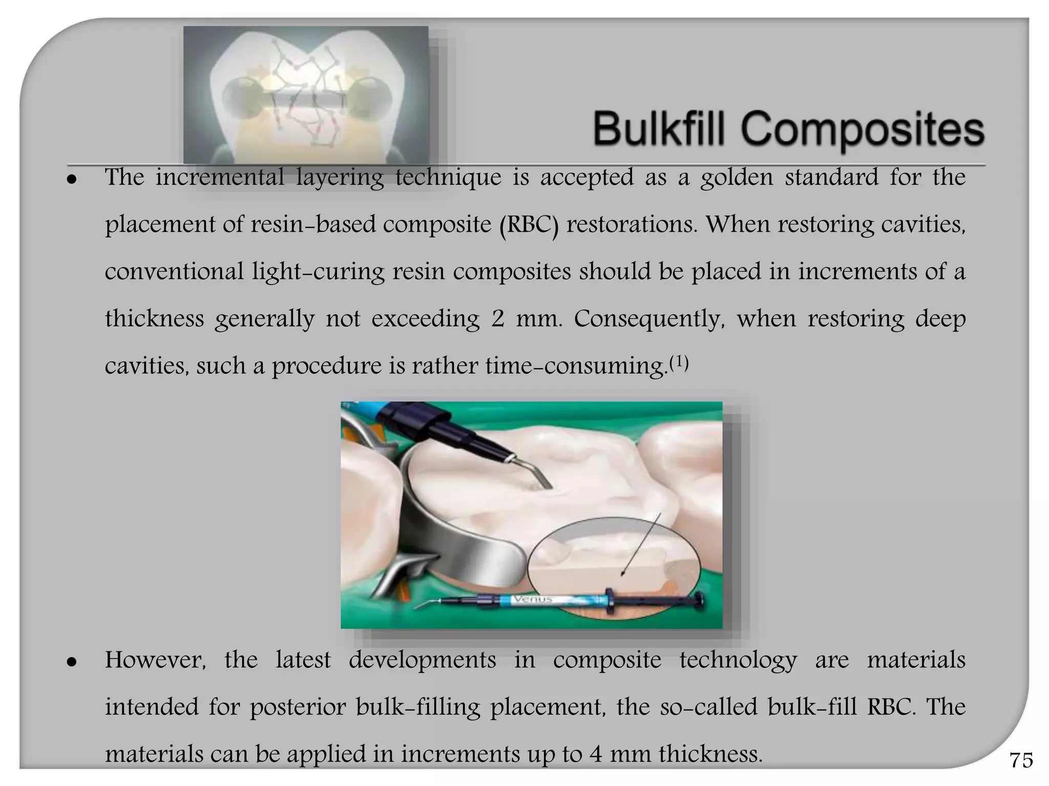 75
 The incremental layering technique is accepted as a golden standard for the
placement of resin-based composite (RBC) restorations. When restoring cavities,
conventional light-curing resin composites should be placed in increments of a
thickness generally not exceeding 2 mm. Consequently, when restoring deep
cavities, such a procedure is rather time-consuming.(1)
 However, the latest developments in composite technology are materials
intended for posterior bulk-filling placement, the so-called bulk-fill RBC. The
materials can be applied in increments up to 4 mm thickness.
 